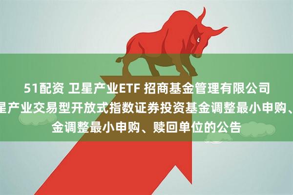 51配资 卫星产业ETF 招商基金管理有限公司关于招商中证卫星产业交易型开放式指数证券投资基金调整最小申购、赎回单位的公告