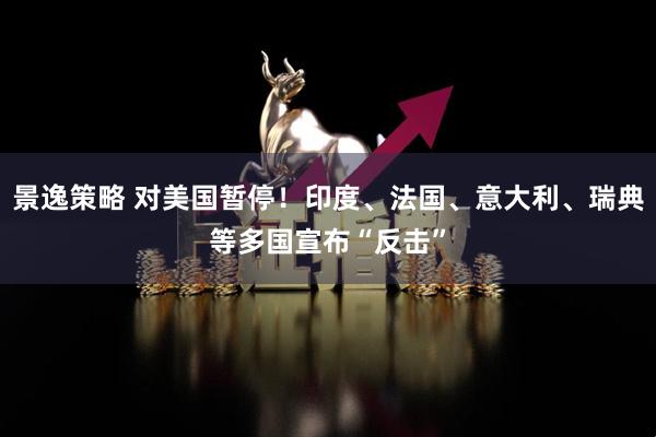 景逸策略 对美国暂停！印度、法国、意大利、瑞典等多国宣布“反击”