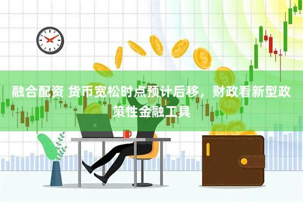 融合配资 货币宽松时点预计后移，财政看新型政策性金融工具