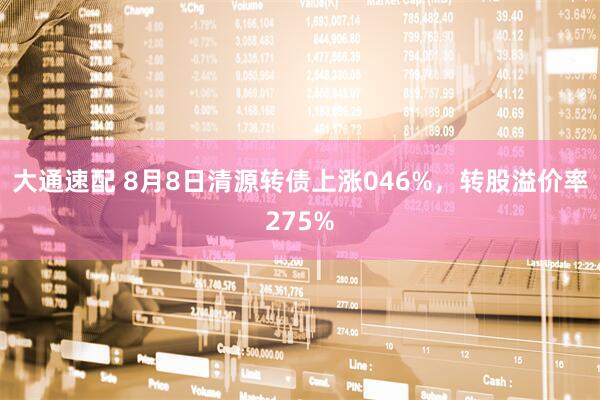 大通速配 8月8日清源转债上涨046%，转股溢价率275%
