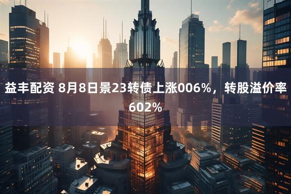 益丰配资 8月8日景23转债上涨006%，转股溢价率602%