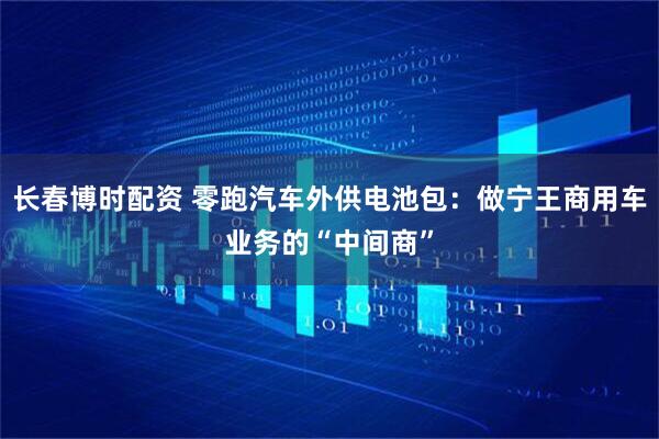 长春博时配资 零跑汽车外供电池包：做宁王商用车业务的“中间商”