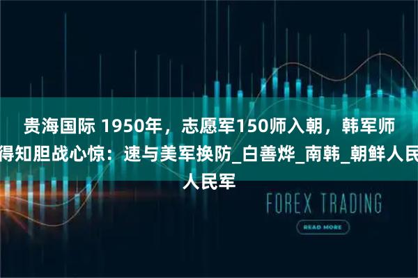 贵海国际 1950年，志愿军150师入朝，韩军师长得知胆战心惊：速与美军换防_白善烨_南韩_朝鲜人民军