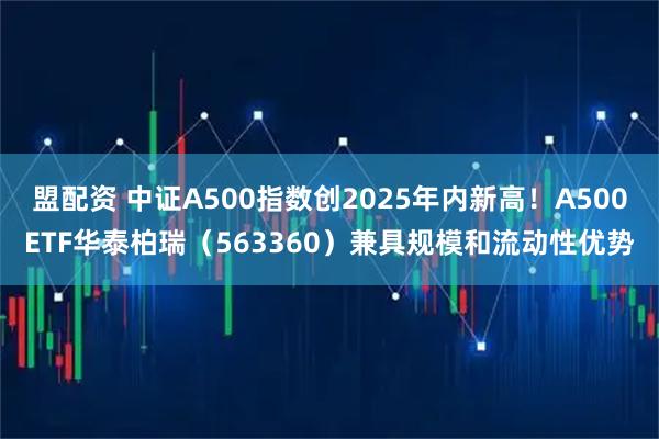 盟配资 中证A500指数创2025年内新高！A500ETF华泰柏瑞（563360）兼具规模和流动性优势