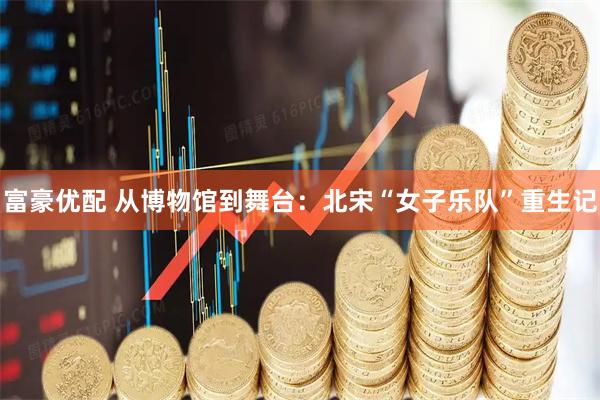 富豪优配 从博物馆到舞台:北宋“女子乐队”重生记