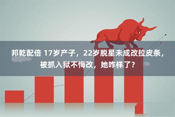 邦乾配倍 17岁产子,22岁脱星未成改拉皮条,被抓入狱不悔改,她咋样了?