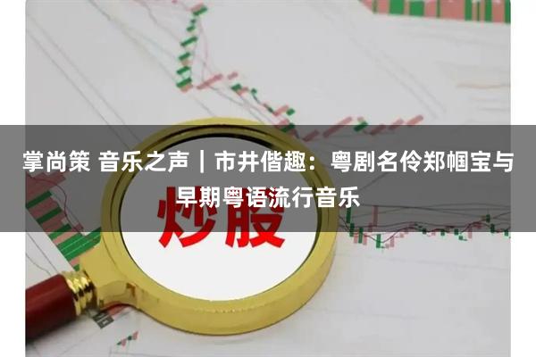 掌尚策 音乐之声|市井偕趣:粤剧名伶郑帼宝与早期粤语流行音乐
