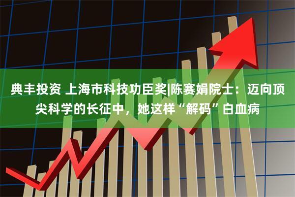 典丰投资 上海市科技功臣奖|陈赛娟院士:迈向顶尖科学的长征中,她这样“解码”白血病