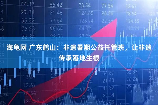 海龟网 广东鹤山：非遗暑期公益托管班，让非遗传承落地生根