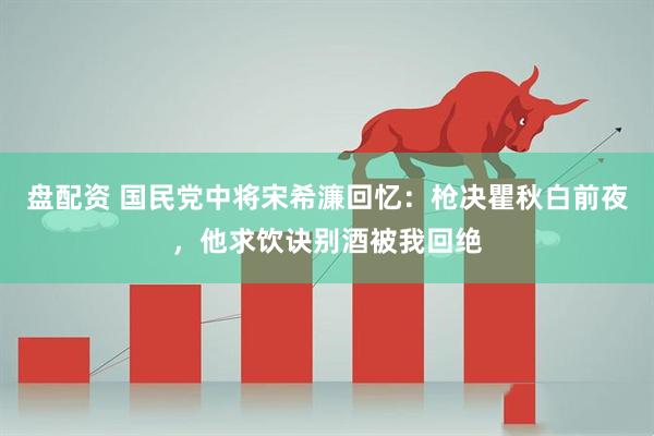 盘配资 国民党中将宋希濂回忆：枪决瞿秋白前夜，他求饮诀别酒被我回绝