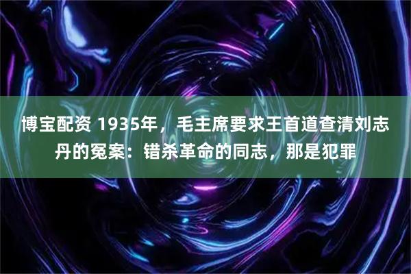 博宝配资 1935年，毛主席要求王首道查清刘志丹的冤案：错杀革命的同志，那是犯罪