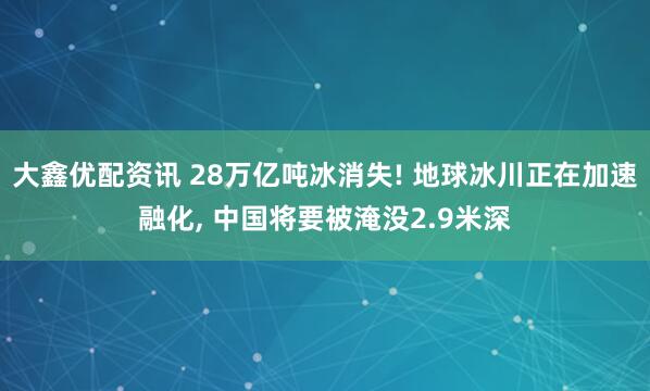 大鑫优配资讯 28万亿吨冰消失! 地球冰川正在加速融化, 中国将要被淹没2.9米深